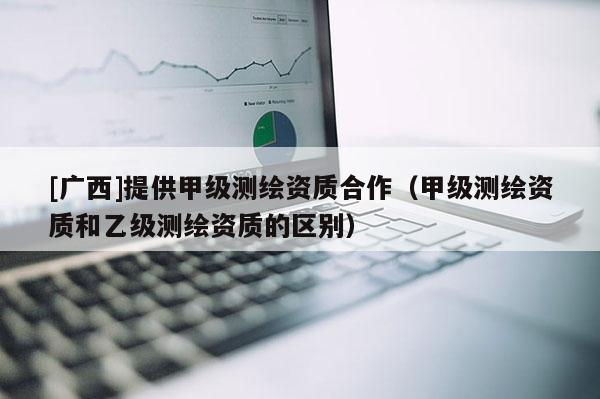 [廣西]提供甲級測繪資質合作（甲級測繪資質和乙級測繪資質的區別）