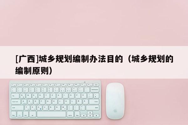 [廣西]城鄉(xiāng)規(guī)劃編制辦法目的（城鄉(xiāng)規(guī)劃的編制原則）