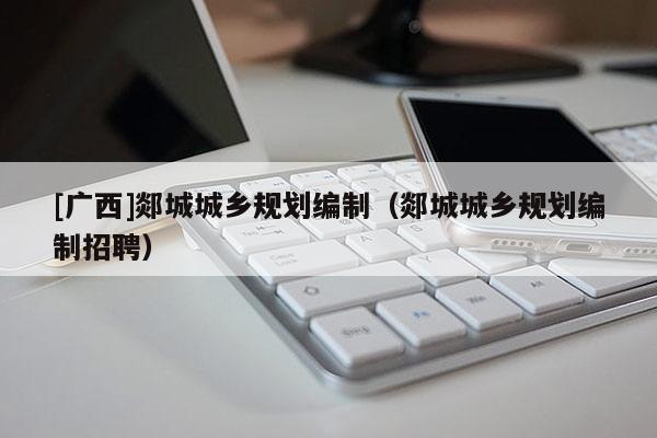 [廣西]郯城城鄉規劃編制（郯城城鄉規劃編制招聘）