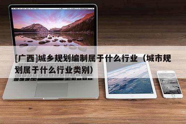 [廣西]城鄉(xiāng)規(guī)劃編制屬于什么行業(yè)（城市規(guī)劃屬于什么行業(yè)類(lèi)別）