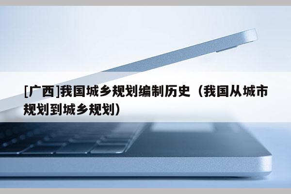 [廣西]我國城鄉規劃編制歷史（我國從城市規劃到城鄉規劃）