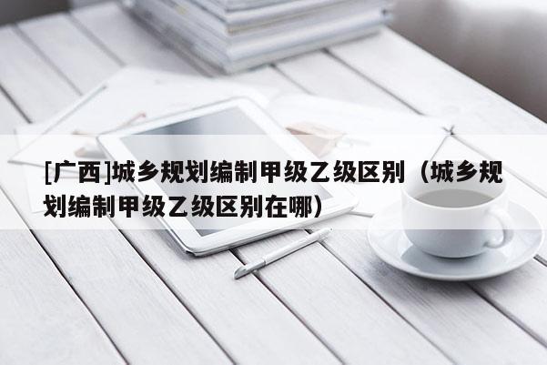 [廣西]城鄉規劃編制甲級乙級區別（城鄉規劃編制甲級乙級區別在哪）