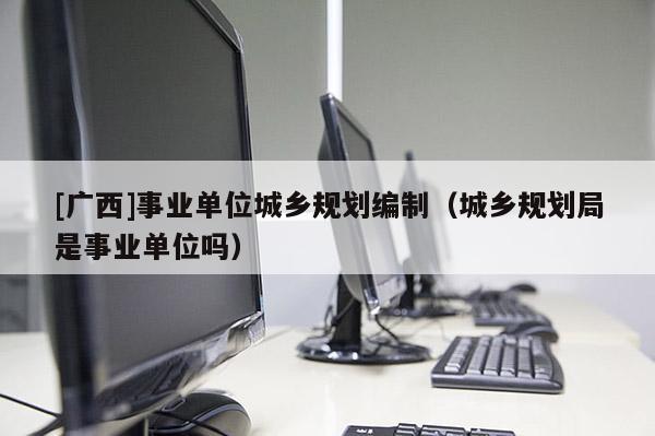 [廣西]事業單位城鄉規劃編制（城鄉規劃局是事業單位嗎）