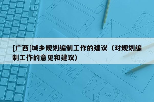 [廣西]城鄉規劃編制工作的建議（對規劃編制工作的意見和建議）