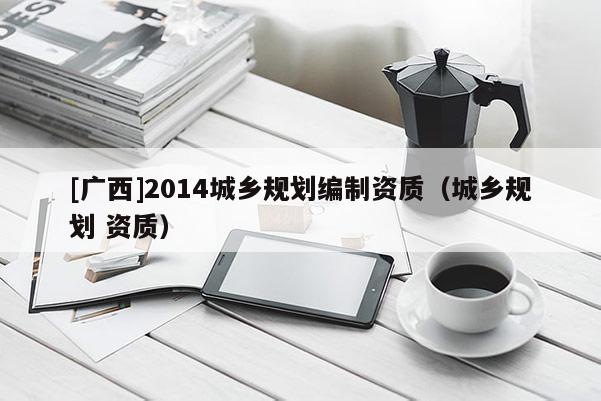 [廣西]2014城鄉規劃編制資質（城鄉規劃 資質）