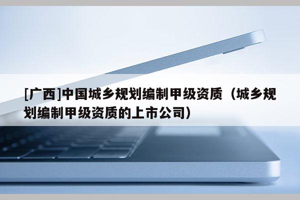 [廣西]中國城鄉規劃編制甲級資質（城鄉規劃編制甲級資質的上市公司）
