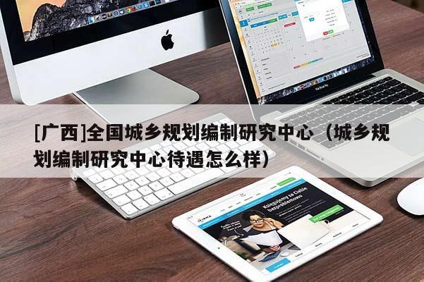 [廣西]全國城鄉規劃編制研究中心（城鄉規劃編制研究中心待遇怎么樣）