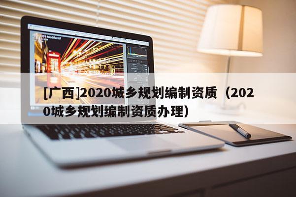 [廣西]2020城鄉規劃編制資質（2020城鄉規劃編制資質辦理）
