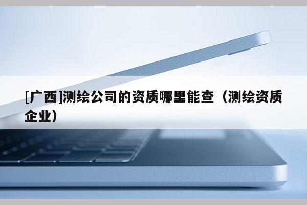 [廣西]測繪公司的資質(zhì)哪里能查（測繪資質(zhì)企業(yè)）