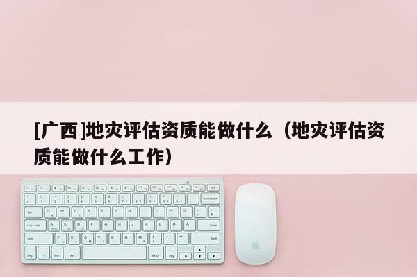 [廣西]地災評估資質能做什么（地災評估資質能做什么工作）