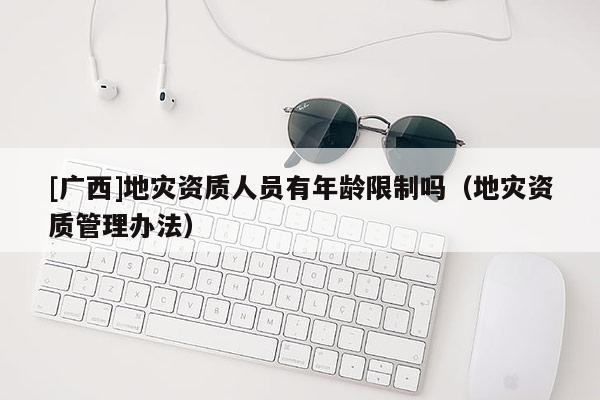 [廣西]地災資質人員有年齡限制嗎（地災資質管理辦法）