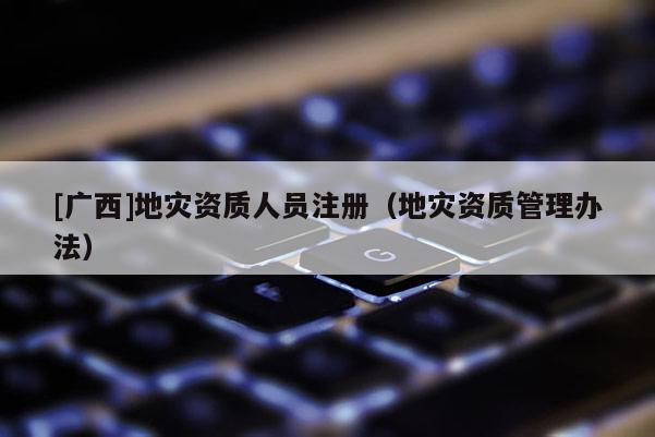 [廣西]地災資質人員注冊（地災資質管理辦法）
