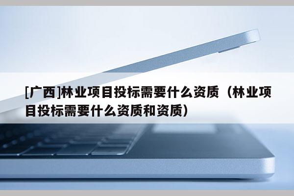 [廣西]林業項目投標需要什么資質（林業項目投標需要什么資質和資質）