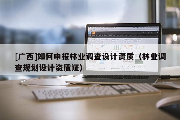[廣西]如何申報林業(yè)調(diào)查設(shè)計資質(zhì)（林業(yè)調(diào)查規(guī)劃設(shè)計資質(zhì)證）