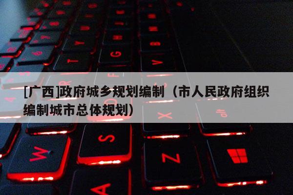 [廣西]政府城鄉(xiāng)規(guī)劃編制（市人民政府組織編制城市總體規(guī)劃）