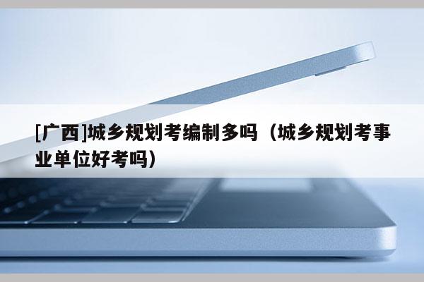 [廣西]城鄉規劃考編制多嗎（城鄉規劃考事業單位好考嗎）