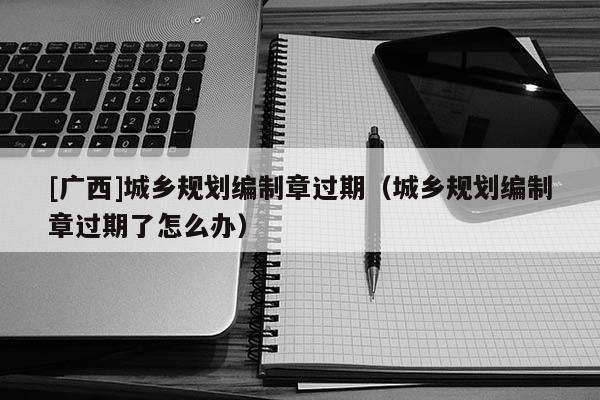 [廣西]城鄉規劃編制章過期（城鄉規劃編制章過期了怎么辦）
