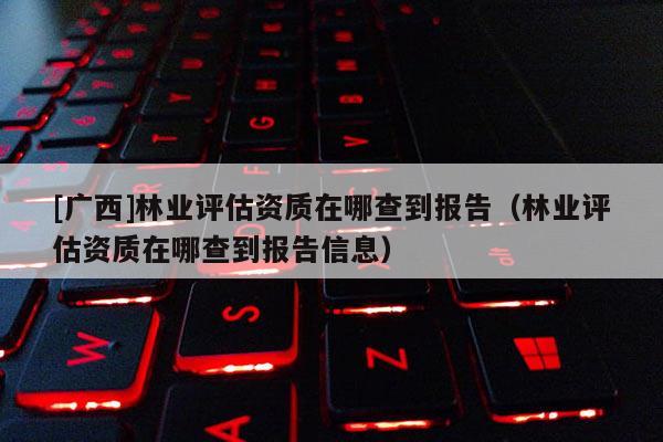 [廣西]林業評估資質在哪查到報告（林業評估資質在哪查到報告信息）