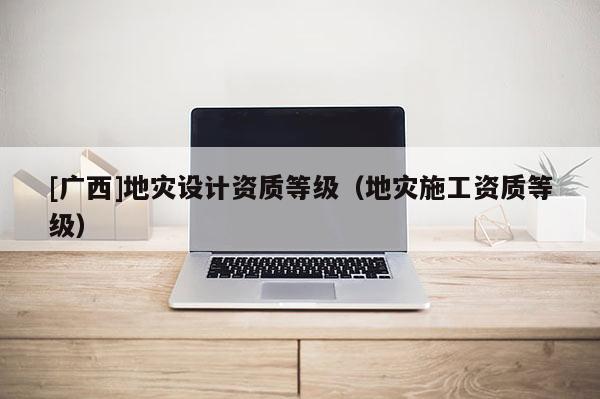 [廣西]地災設計資質等級（地災施工資質等級）