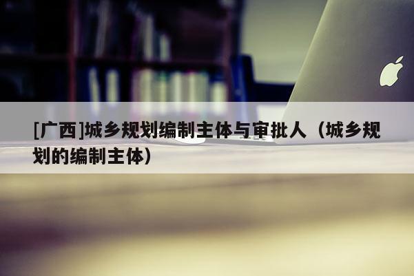 [廣西]城鄉規劃編制主體與審批人（城鄉規劃的編制主體）