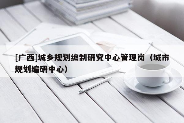 [廣西]城鄉規劃編制研究中心管理崗（城市規劃編研中心）