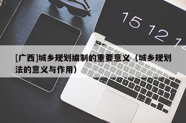 [廣西]城鄉(xiāng)規(guī)劃編制的重要意義（城鄉(xiāng)規(guī)劃法的意義與作用）