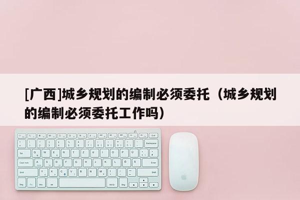 [廣西]城鄉規劃的編制必須委托（城鄉規劃的編制必須委托工作嗎）