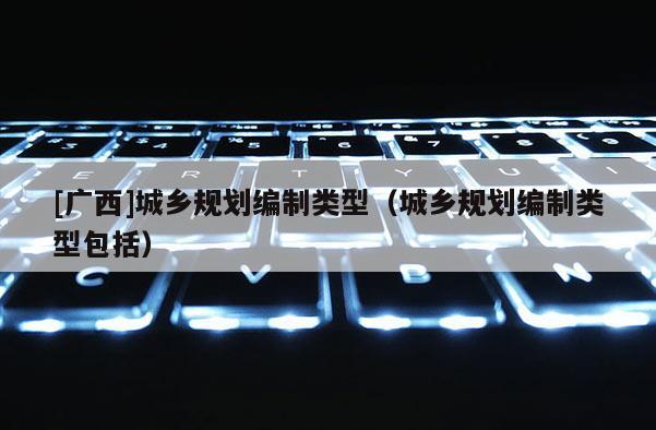 [廣西]城鄉規劃編制類型（城鄉規劃編制類型包括）