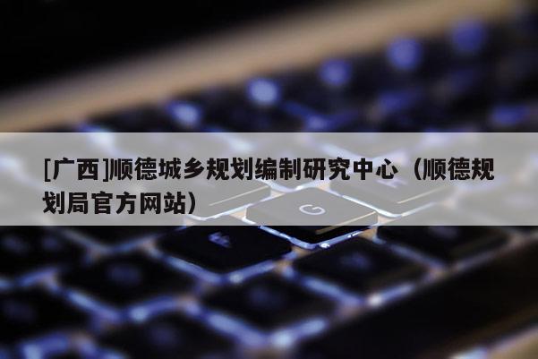 [廣西]順德城鄉規劃編制研究中心（順德規劃局官方網站）