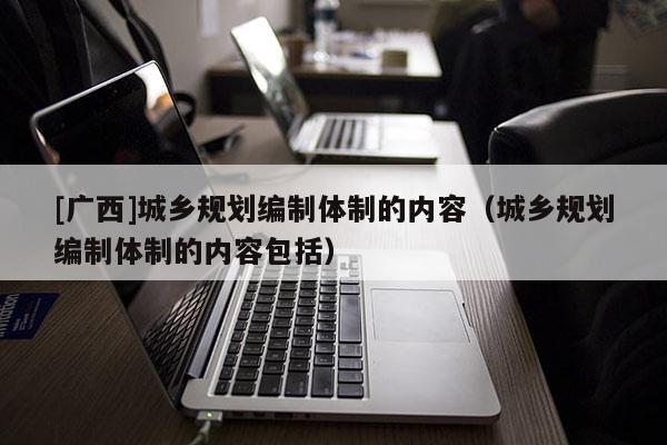 [廣西]城鄉規劃編制體制的內容（城鄉規劃編制體制的內容包括）
