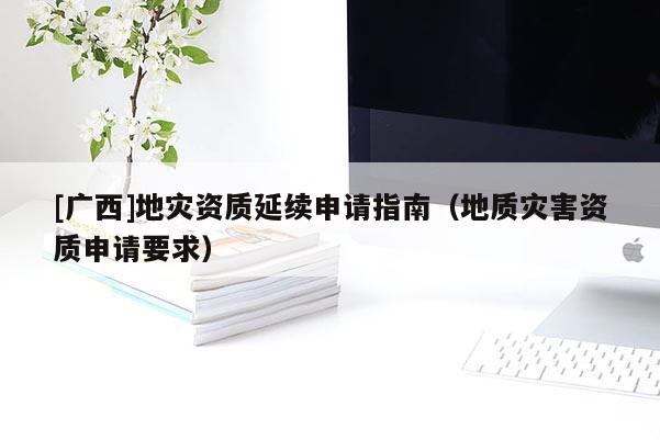 [廣西]地災(zāi)資質(zhì)延續(xù)申請指南（地質(zhì)災(zāi)害資質(zhì)申請要求）