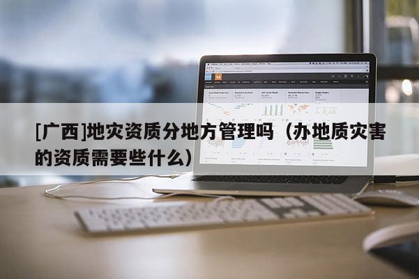 [廣西]地災資質分地方管理嗎（辦地質災害的資質需要些什么）