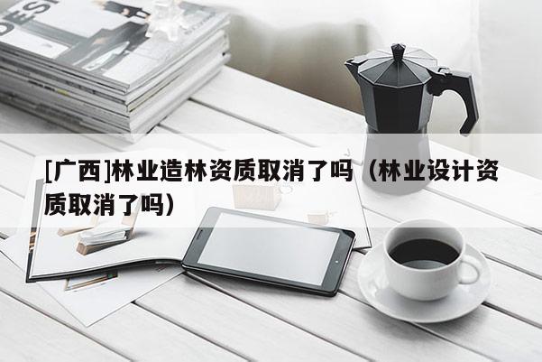 [廣西]林業(yè)造林資質(zhì)取消了嗎（林業(yè)設(shè)計資質(zhì)取消了嗎）