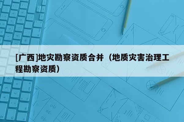[廣西]地災(zāi)勘察資質(zhì)合并（地質(zhì)災(zāi)害治理工程勘察資質(zhì)）