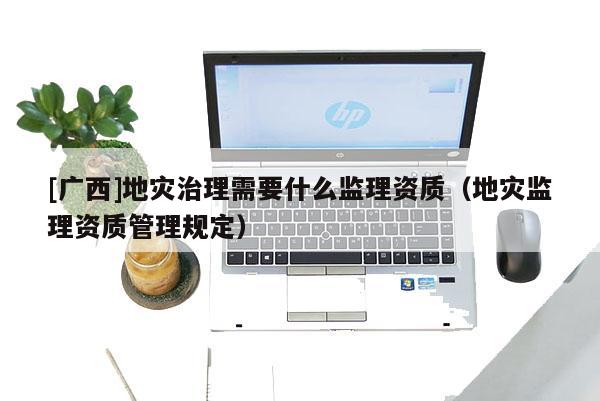 [廣西]地災治理需要什么監理資質（地災監理資質管理規定）