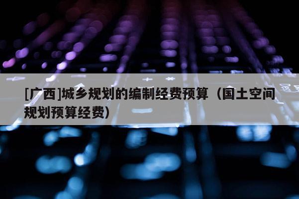 [廣西]城鄉(xiāng)規(guī)劃的編制經(jīng)費(fèi)預(yù)算（國土空間規(guī)劃預(yù)算經(jīng)費(fèi)）