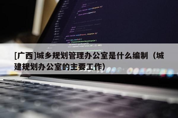 [廣西]城鄉規劃管理辦公室是什么編制（城建規劃辦公室的主要工作）