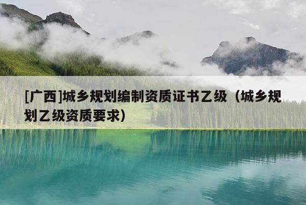 [廣西]城鄉(xiāng)規(guī)劃編制資質證書乙級（城鄉(xiāng)規(guī)劃乙級資質要求）