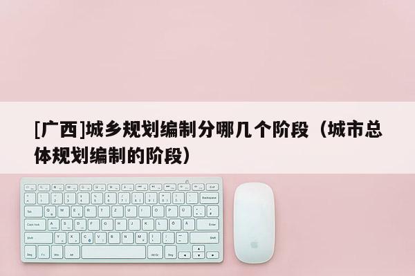 [廣西]城鄉規劃編制分哪幾個階段（城市總體規劃編制的階段）