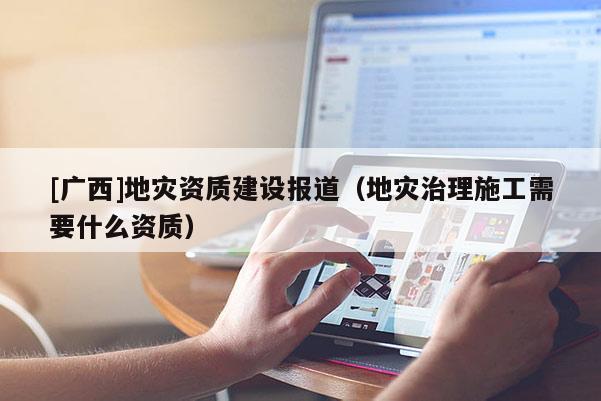 [廣西]地災資質建設報道（地災治理施工需要什么資質）