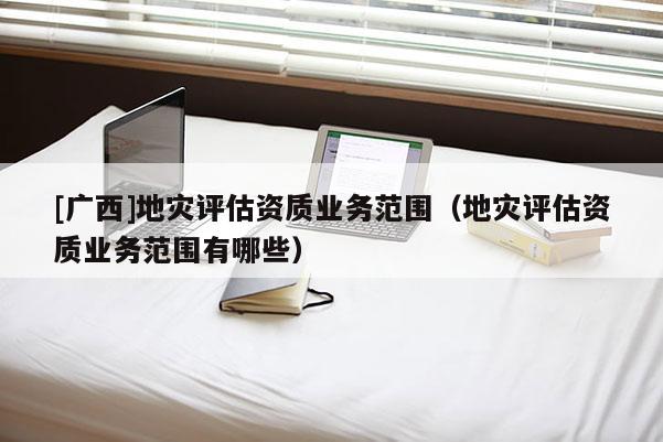 [廣西]地災(zāi)評(píng)估資質(zhì)業(yè)務(wù)范圍（地災(zāi)評(píng)估資質(zhì)業(yè)務(wù)范圍有哪些）