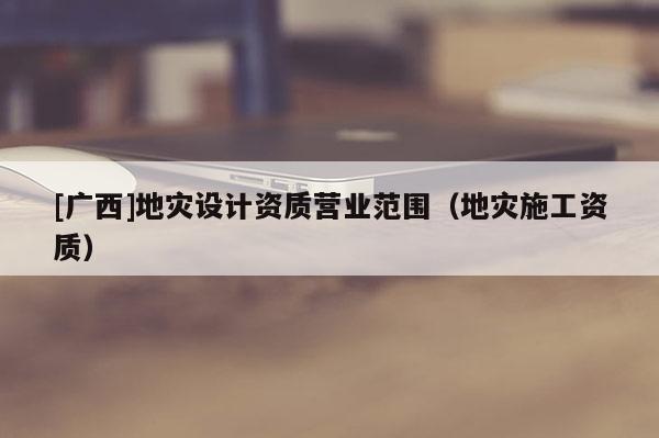 [廣西]地災設計資質營業范圍（地災施工資質）