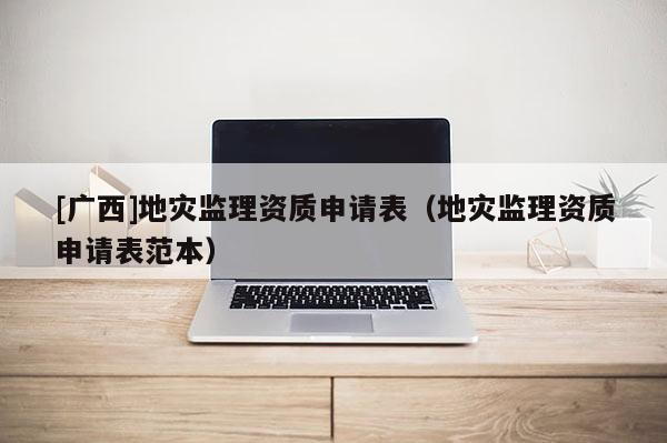 [廣西]地災監理資質申請表（地災監理資質申請表范本）