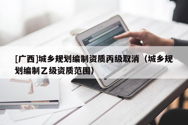 [廣西]城鄉規劃編制資質丙級取消（城鄉規劃編制乙級資質范圍）