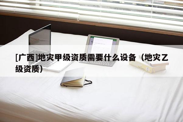 [廣西]地災甲級資質需要什么設備（地災乙級資質）