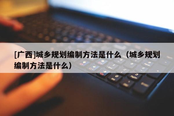 [廣西]城鄉規劃編制方法是什么（城鄉規劃編制方法是什么）
