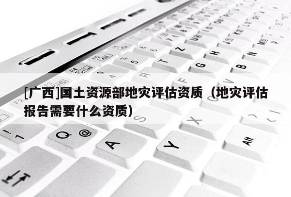 [廣西]國土資源部地災評估資質（地災評估報告需要什么資質）