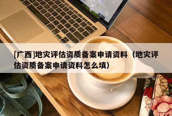 [廣西]地災評估資質備案申請資料（地災評估資質備案申請資料怎么填）
