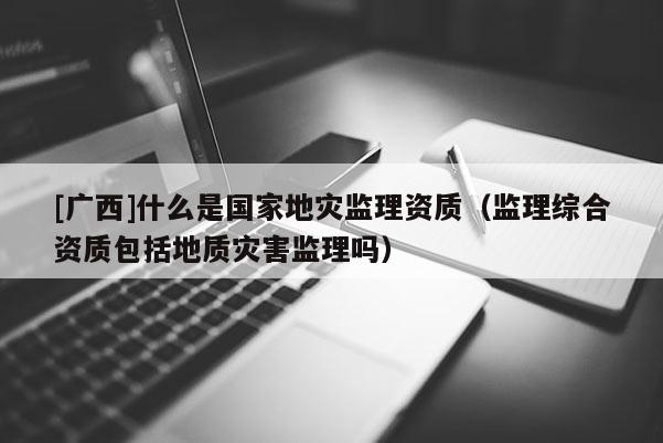 [廣西]什么是國家地災監理資質（監理綜合資質包括地質災害監理嗎）