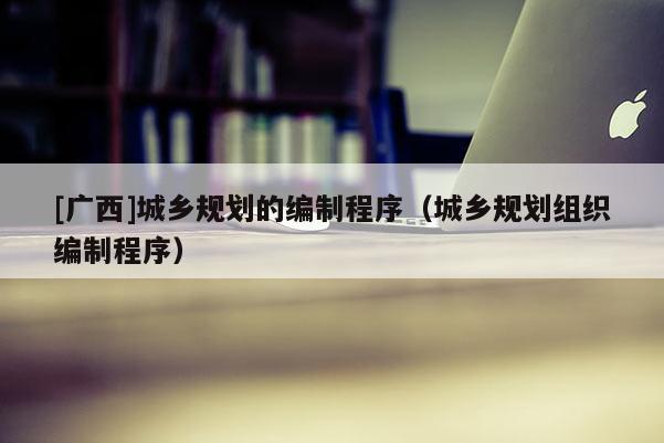[廣西]城鄉規劃的編制程序（城鄉規劃組織編制程序）